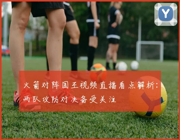 火箭对阵国王视频直播看点解析：两队攻防对决备受关注