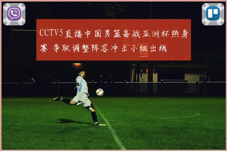 CCTV5直播中国男篮备战亚洲杯热身赛 争取调整阵容冲击小组出线