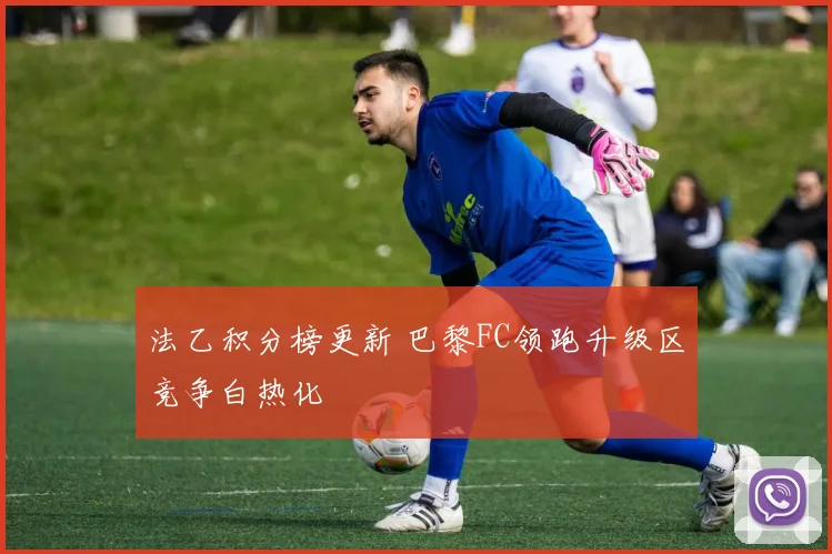法乙积分榜更新 巴黎FC领跑升级区竞争白热化