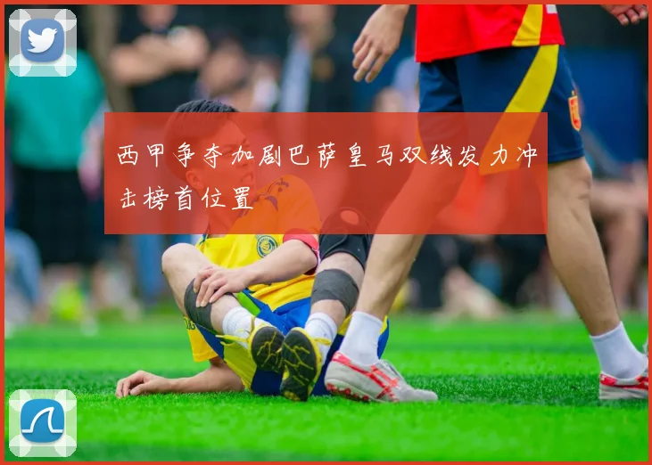 西甲争夺加剧巴萨皇马双线发力冲击榜首位置