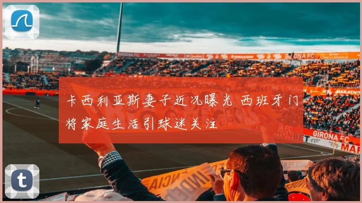 卡西利亚斯妻子近况曝光 西班牙门将家庭生活引球迷关注