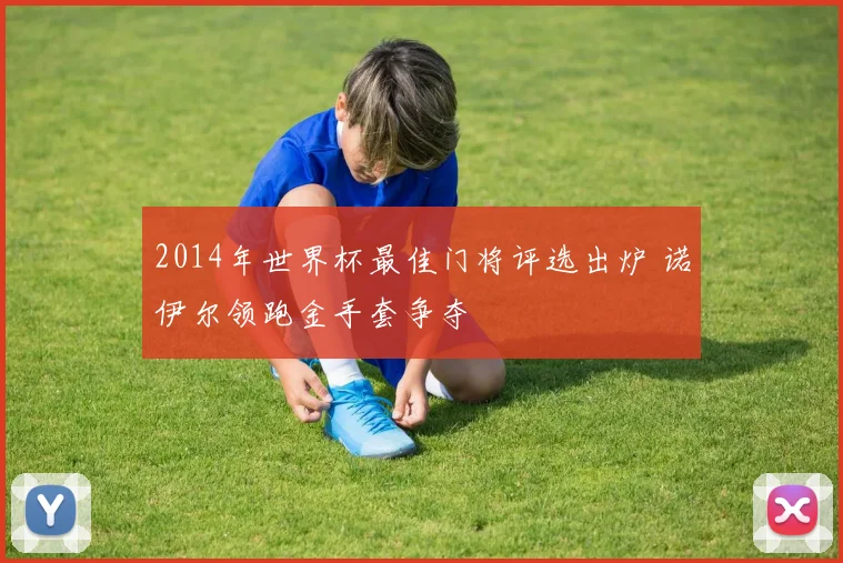2014年世界杯最佳门将评选出炉 诺伊尔领跑金手套争夺