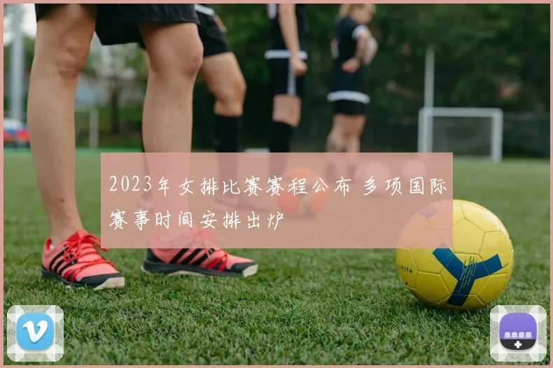 2023年女排比赛赛程公布 多项国际赛事时间安排出炉