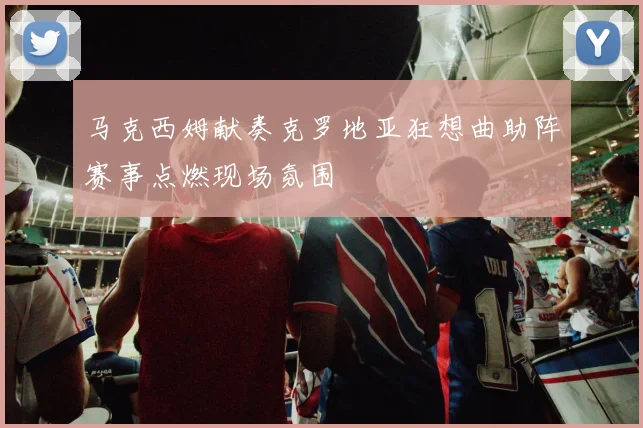马克西姆献奏克罗地亚狂想曲助阵赛事点燃现场氛围