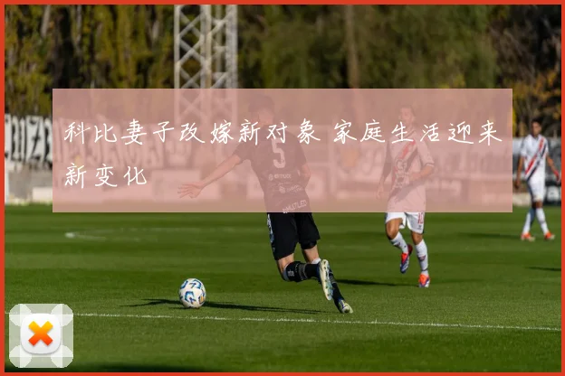 科比妻子改嫁新对象 家庭生活迎来新变化