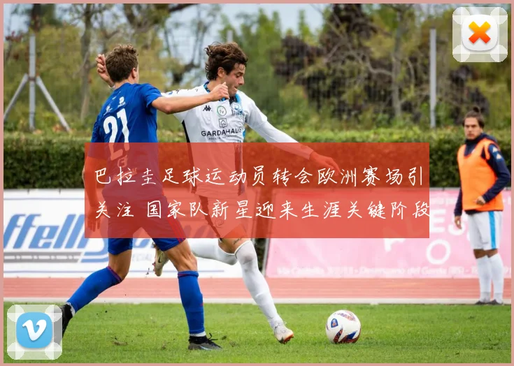 巴拉圭足球运动员转会欧洲赛场引关注 国家队新星迎来生涯关键阶段