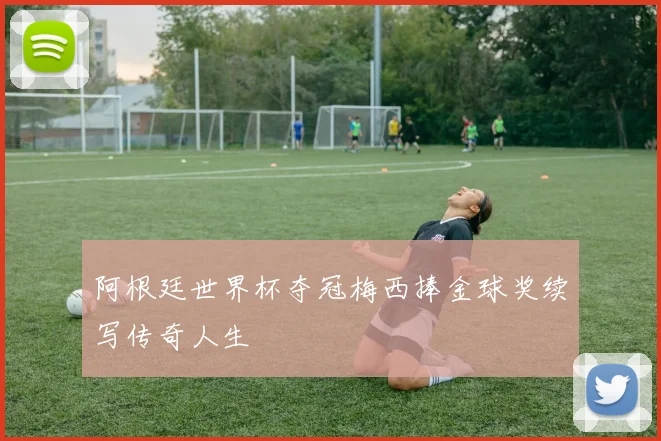 阿根廷世界杯夺冠梅西捧金球奖续写传奇人生