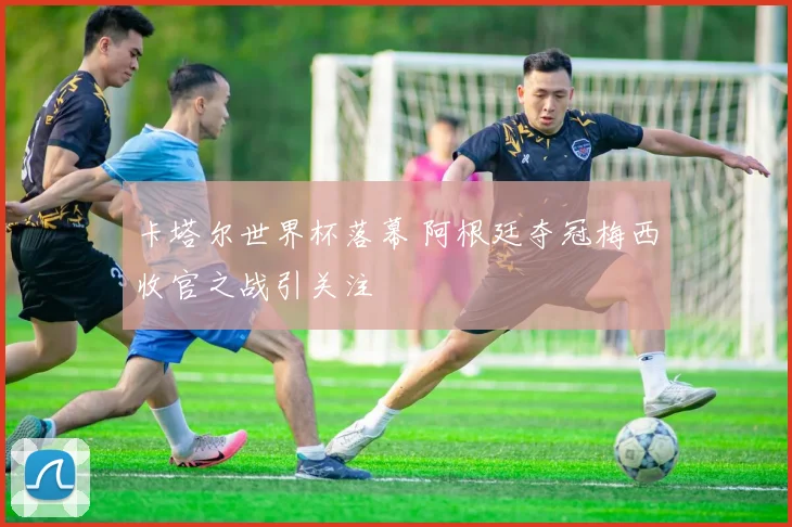 卡塔尔世界杯落幕 阿根廷夺冠梅西收官之战引关注