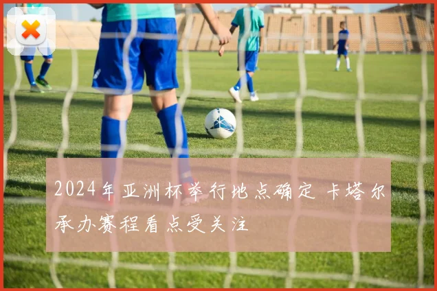 2024年亚洲杯举行地点确定 卡塔尔承办赛程看点受关注