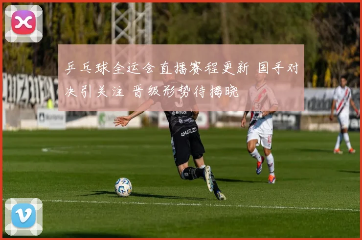 乒乓球全运会直播赛程更新 国手对决引关注 晋级形势待揭晓
