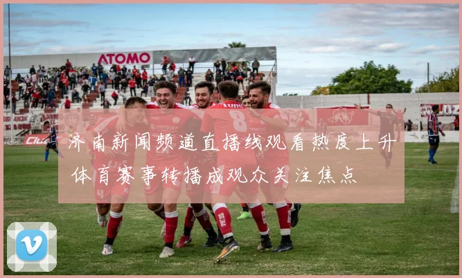 济南新闻频道直播线观看热度上升 体育赛事转播成观众关注焦点