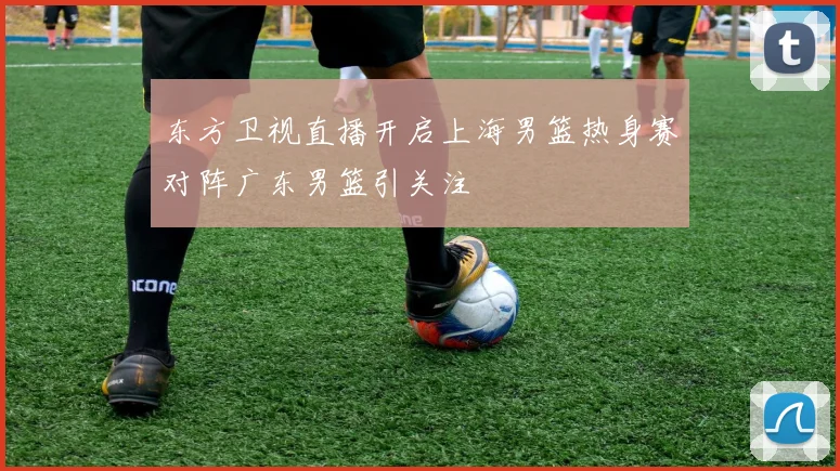 东方卫视直播开启上海男篮热身赛对阵广东男篮引关注