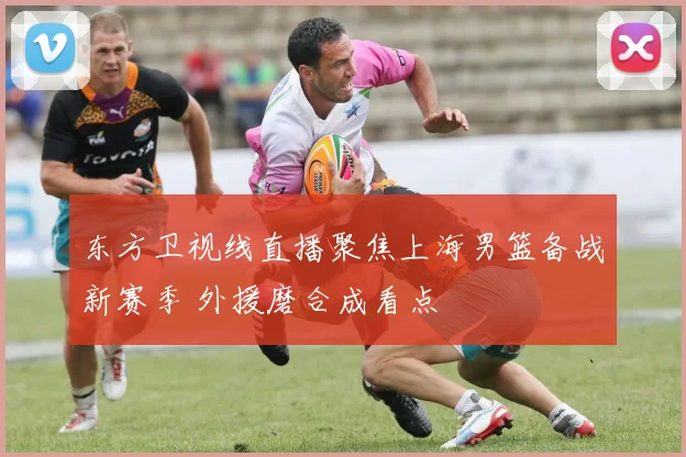东方卫视线直播聚焦上海男篮备战新赛季 外援磨合成看点