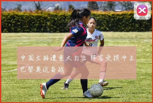 中国女排遭重大打击 阵容受损冲击巴黎奥运备战
