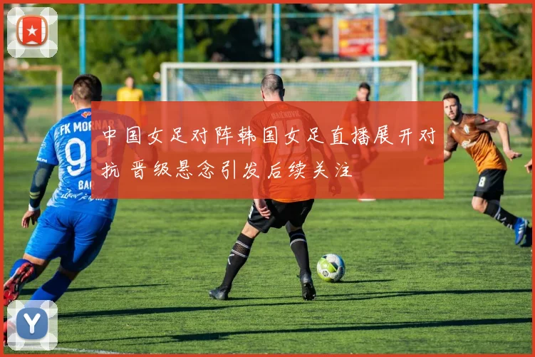 中国女足对阵韩国女足直播展开对抗 晋级悬念引发后续关注