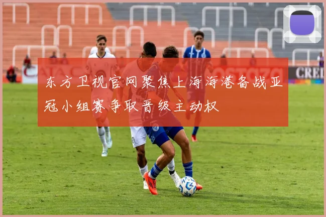 东方卫视官网聚焦上海海港备战亚冠小组赛争取晋级主动权