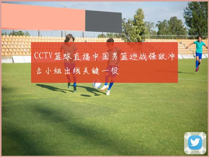 CCTV篮球直播中国男篮迎战强敌冲击小组出线关键一役