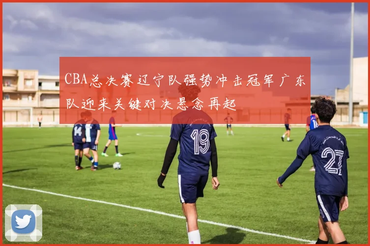 CBA总决赛辽宁队强势冲击冠军广东队迎来关键对决悬念再起