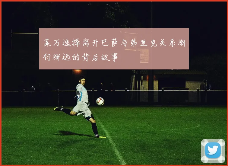 莱万选择离开巴萨与弗里克关系渐行渐远的背后故事
