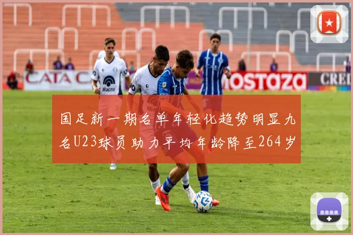 国足新一期名单年轻化趋势明显九名U23球员助力平均年龄降至264岁