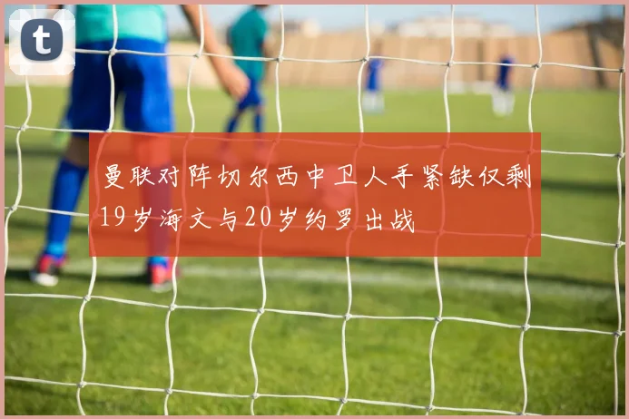 曼联对阵切尔西中卫人手紧缺仅剩19岁海文与20岁约罗出战