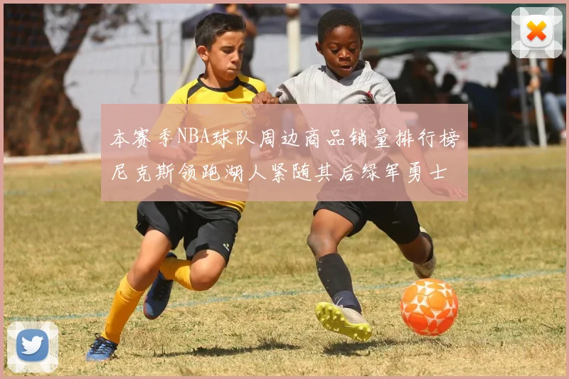 本赛季NBA球队周边商品销量排行榜尼克斯领跑湖人紧随其后绿军勇士紧追不舍