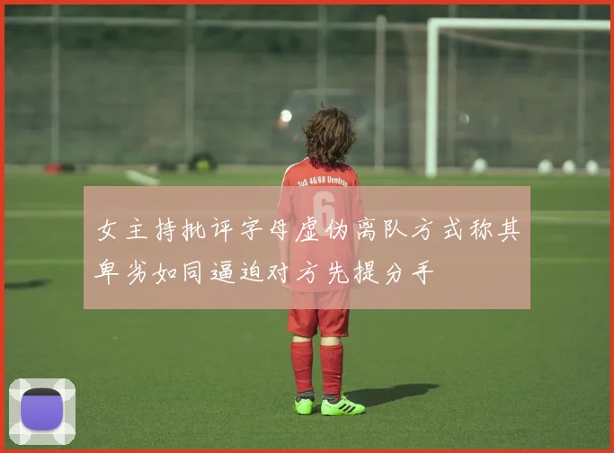 女主持批评字母虚伪离队方式称其卑劣如同逼迫对方先提分手