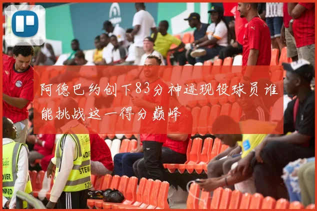 阿德巴约创下83分神迹现役球员谁能挑战这一得分巅峰
