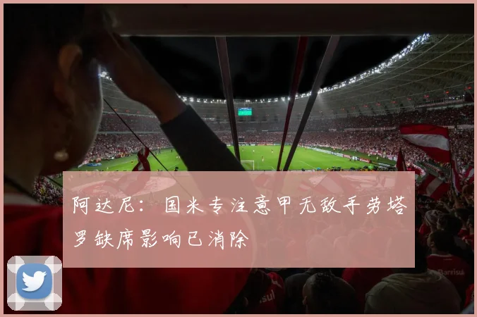 阿达尼：国米专注意甲无敌手劳塔罗缺席影响已消除