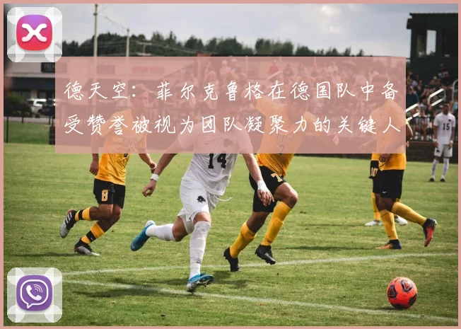德天空：菲尔克鲁格在德国队中备受赞誉被视为团队凝聚力的关键人物
