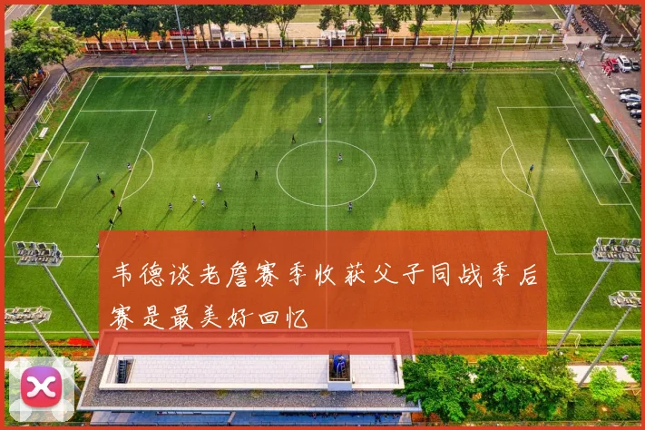 韦德谈老詹赛季收获父子同战季后赛是最美好回忆