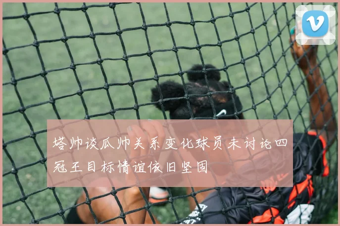 塔帅谈瓜帅关系变化球员未讨论四冠王目标情谊依旧坚固