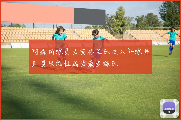 阿森纳球员为英格兰队攻入34球并列曼联维拉成为最多球队