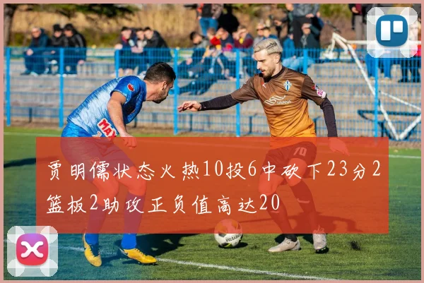 贾明儒状态火热10投6中砍下23分2篮板2助攻正负值高达20
