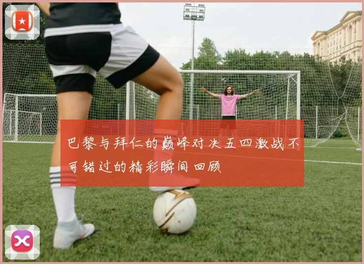 巴黎与拜仁的巅峰对决五四激战不可错过的精彩瞬间回顾