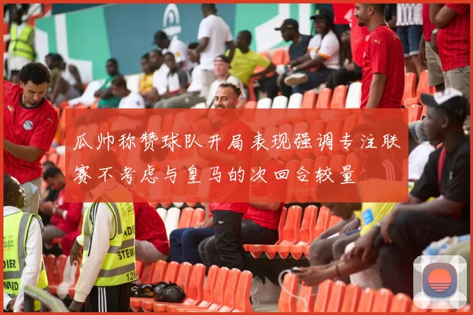 瓜帅称赞球队开局表现强调专注联赛不考虑与皇马的次回合较量