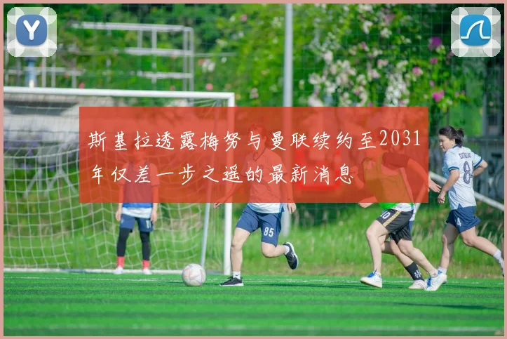 斯基拉透露梅努与曼联续约至2031年仅差一步之遥的最新消息