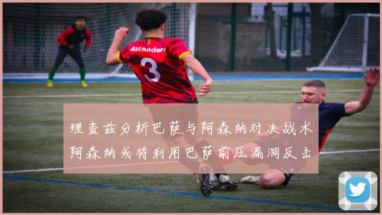 理查兹分析巴萨与阿森纳对决战术阿森纳或将利用巴萨前压漏洞反击成功