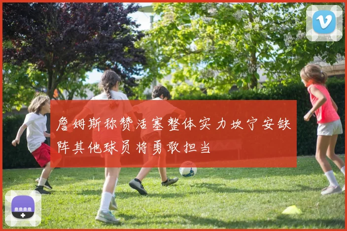 詹姆斯称赞活塞整体实力坎宁安缺阵其他球员将勇敢担当