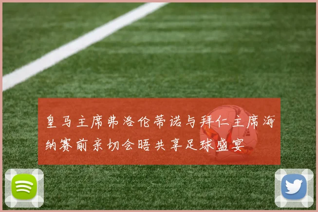 皇马主席弗洛伦蒂诺与拜仁主席海纳赛前亲切会晤共享足球盛宴