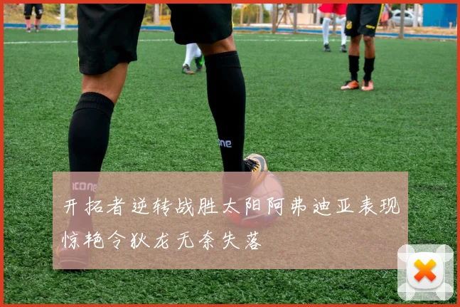开拓者逆转战胜太阳阿弗迪亚表现惊艳令狄龙无奈失落