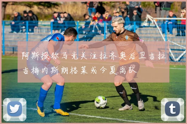 阿斯报称马竞关注拉齐奥后卫吉拉吉梅内斯朗格莱或今夏离队