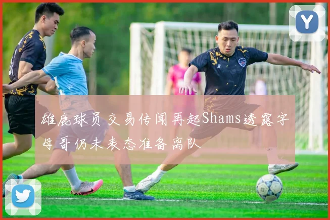 雄鹿球员交易传闻再起Shams透露字母哥仍未表态准备离队