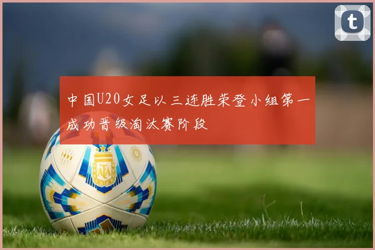 中国U20女足以三连胜荣登小组第一成功晋级淘汰赛阶段