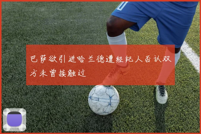 巴萨欲引进哈兰德遭经纪人否认双方未曾接触过