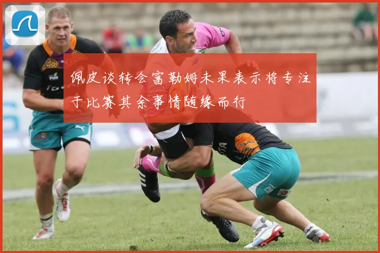 佩皮谈转会富勒姆未果表示将专注于比赛其余事情随缘而行