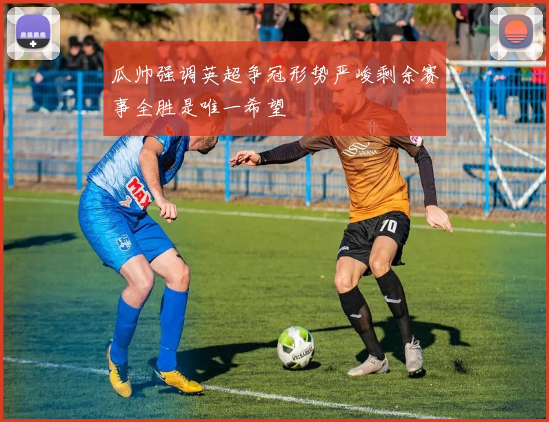 瓜帅强调英超争冠形势严峻剩余赛事全胜是唯一希望