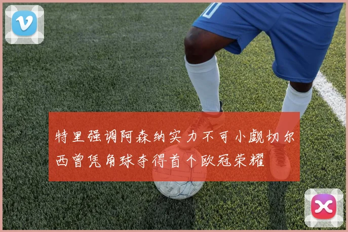 特里强调阿森纳实力不可小觑切尔西曾凭角球夺得首个欧冠荣耀