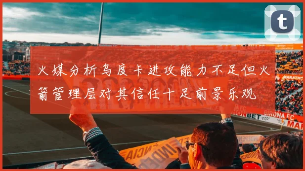 火媒分析乌度卡进攻能力不足但火箭管理层对其信任十足前景乐观