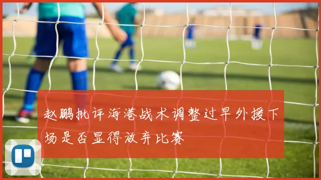 赵鹏批评海港战术调整过早外援下场是否显得放弃比赛